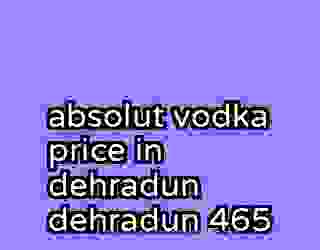 absolut vodka price in dehradun dehradun 465