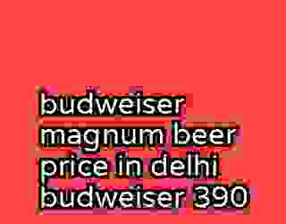 budweiser magnum beer price in delhi budweiser 390
