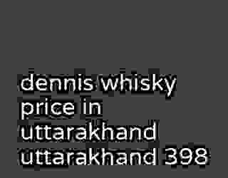 dennis whisky price in uttarakhand uttarakhand 398