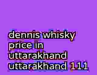 dennis whisky price in uttarakhand uttarakhand 111