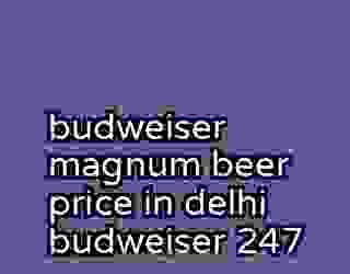 budweiser magnum beer price in delhi budweiser 247