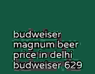 budweiser magnum beer price in delhi budweiser 629