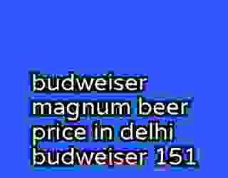 budweiser magnum beer price in delhi budweiser 151